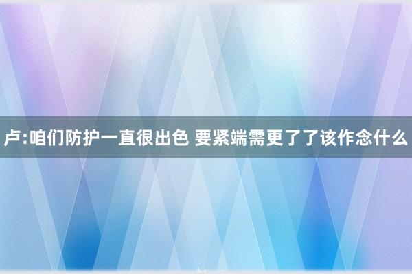 卢:咱们防护一直很出色 要紧端需更了了该作念什么